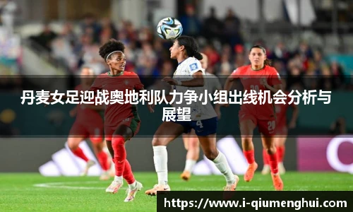 丹麦女足迎战奥地利队力争小组出线机会分析与展望