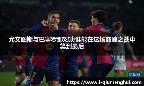 尤文图斯与巴塞罗那对决谁能在这场巅峰之战中笑到最后